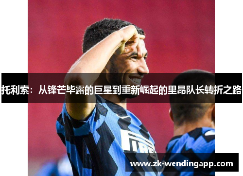 托利索:从锋芒毕露的巨星到重新崛起的里昂队长转折之路 托利索:从锋芒毕露的巨星到重新崛起的里昂队长转折之路