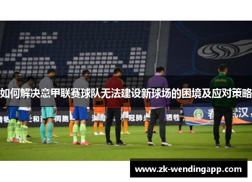 如何解决意甲联赛球队无法建设新球场的困境及应对策略 如何解决意甲联赛球队无法建设新球场的困境及应对策略