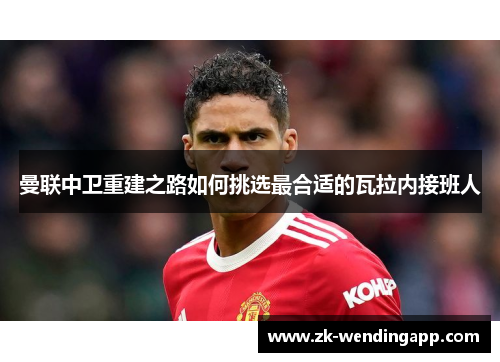 曼联中卫重建之路如何挑选最合适的瓦拉内接班人 曼联中卫重建之路如何挑选最合适的瓦拉内接班人