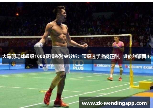 大马羽毛球超级1000赛精彩对决分析：顶级选手激战正酣，谁能脱颖而出