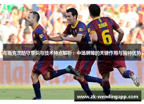 布斯克茨防守意识与技术特点解析：中场屏障的关键作用与独特优势