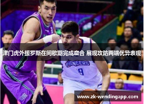 津门虎外援罗斯在间歇期完成磨合 展现攻防两端优异表现