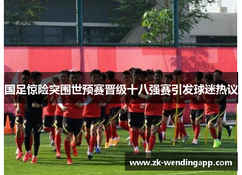 国足惊险突围世预赛晋级十八强赛引发球迷热议 国足惊险突围世预赛晋级十八强赛引发球迷热议