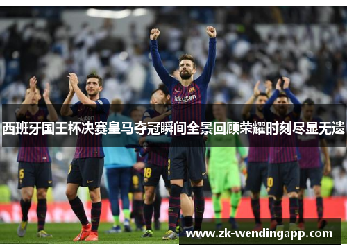 西班牙国王杯决赛皇马夺冠瞬间全景回顾荣耀时刻尽显无遗
