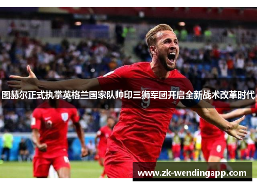 图赫尔正式执掌英格兰国家队帅印三狮军团开启全新战术改革时代