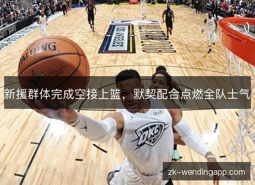 新援群体完成空接上篮,默契配合点燃全队士气 新援群体完成空接上篮,默契配合点燃全队士气