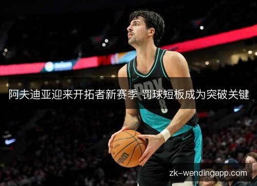 阿夫迪亚迎来开拓者新赛季 罚球短板成为突破关键